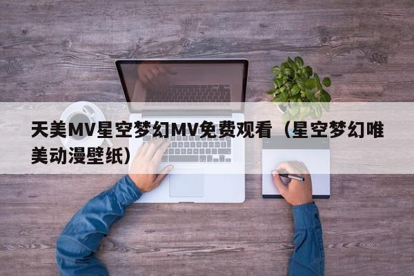 天美MV星空梦幻MV免费观看(星空梦幻唯美动漫壁纸)