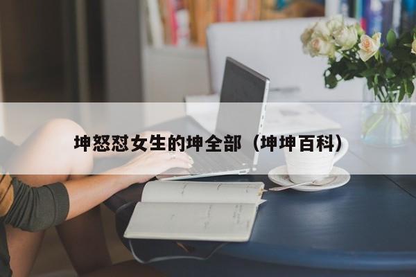 坤怒怼女生的坤全部(坤坤百科)