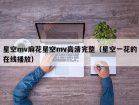 星空mv麻花星空mv高清完整（星空一花的在线播放）