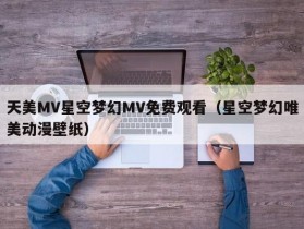 天美MV星空梦幻MV免费观看（星空梦幻唯美动漫壁纸）