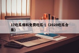 17吃瓜爆料免费吃瓜-\（2020吃瓜合集）