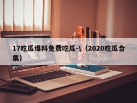 17吃瓜爆料免费吃瓜-\（2020吃瓜合集）