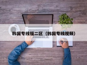 韩国专线福二区（韩国专线视频）