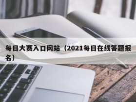 每日大赛入口网站（2021每日在线答题报名）