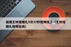 福建王钟瑶婚礼5分37秒视频线上（王钟瑶婚礼视频在线）